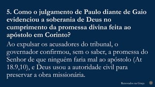 Renovados na Graça
Renovados na Graça 29
5. Como o julgamento de Paulo diante de Gaio
evidenciou a soberania de Deus no
cumprimento da promessa divina feita ao
apóstolo em Corinto?
Ao expulsar os acusadores do tribunal, o
governador confirmou, sem o saber, a promessa do
Senhor de que ninguém faria mal ao apóstolo (At
18.9,10), e Deus usou a autoridade civil para
preservar a obra missionária.
 