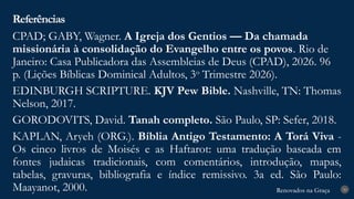 Renovados na Graça
Renovados na Graça
CPAD; GABY, Wagner. A Igreja dos Gentios — Da chamada
missionária à consolidação do Evangelho entre os povos. Rio de
Janeiro: Casa Publicadora das Assembleias de Deus (CPAD), 2026. 96
p. (Lições Bíblicas Dominical Adultos, 3o
Trimestre 2026).
EDINBURGH SCRIPTURE. KJV Pew Bible. Nashville, TN: Thomas
Nelson, 2017.
GORODOVITS, David. Tanah completo. São Paulo, SP: Sefer, 2018.
KAPLAN, Aryeh (ORG.). Bíblia Antigo Testamento: A Torá Viva -
Os cinco livros de Moisés e as Haftarot: uma tradução baseada em
fontes judaicas tradicionais, com comentários, introdução, mapas,
tabelas, gravuras, bibliografia e índice remissivo. 3a ed. São Paulo:
Maayanot, 2000.
Referências
30
 