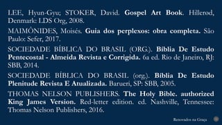 Renovados na Graça
Renovados na Graça
LEE, Hyun-Gyu; STOKER, David. Gospel Art Book. Hillerød,
Denmark: LDS Org, 2008.
MAIMÔNIDES, Moisés. Guia dos perplexos: obra completa. São
Paulo: Sefer, 2017.
SOCIEDADE BÍBLICA DO BRASIL (ORG.). Bíblia De Estudo
Pentecostal - Almeida Revista e Corrigida. 6a ed. Rio de Janeiro, RJ:
SBB, 2014.
SOCIEDADE BÍBLICA DO BRASIL (org.). Bíblia De Estudo
Plenitude Revista E Atualizada. Barueri, SP: SBB, 2005.
THOMAS NELSON PUBLISHERS. The Holy Bible. authorized
King James Version. Red-letter edition. ed. Nashville, Tennessee:
Thomas Nelson Publishers, 2016.
31
 
