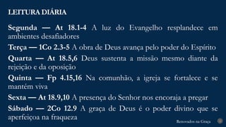 Renovados na Graça
Renovados na Graça
LEITURA DIÁRIA
4
Segunda — At 18.1-4 A luz do Evangelho resplandece em
ambientes desafiadores
Terça — 1Co 2.3-5 A obra de Deus avança pelo poder do Espírito
Quarta — At 18.5,6 Deus sustenta a missão mesmo diante da
rejeição e da oposição
Quinta — Fp 4.15,16 Na comunhão, a igreja se fortalece e se
mantém viva
Sexta — At 18.9,10 A presença do Senhor nos encoraja a pregar
Sábado — 2Co 12.9 A graça de Deus é o poder divino que se
aperfeiçoa na fraqueza
 