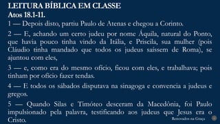 Renovados na Graça
Renovados na Graça
LEITURA BÍBLICA EM CLASSE
Atos 18.1-11.
6
1 — Depois disto, partiu Paulo de Atenas e chegou a Corinto.
2 — E, achando um certo judeu por nome Áquila, natural do Ponto,
que havia pouco tinha vindo da Itália, e Priscila, sua mulher (pois
Cláudio tinha mandado que todos os judeus saíssem de Roma), se
ajuntou com eles,
3 — e, como era do mesmo ofício, ficou com eles, e trabalhava; pois
tinham por ofício fazer tendas.
4 — E todos os sábados disputava na sinagoga e convencia a judeus e
gregos.
5 — Quando Silas e Timóteo desceram da Macedônia, foi Paulo
impulsionado pela palavra, testificando aos judeus que Jesus era o
Cristo.
 