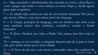Renovados na Graça
Renovados na Graça 7
6 — Mas, resistindo e blasfemando eles, sacudiu as vestes e disse-lhes: o
vosso sangue seja sobre a vossa cabeça; eu estou limpo e, desde agora,
parto para os gentios.
7 — E, saindo dali, entrou em casa de um homem chamado Tito Justo,
que servia a Deus e cuja casa estava junto da sinagoga.
8 — E Crispo, principal da sinagoga, creu no Senhor com toda a sua
casa; também muitos dos coríntios, ouvindo-o, creram e foram
batizados.
9 — E disse o Senhor, em visão, a Paulo: Não temas, mas fala e não te
cales;
10 — porque eu sou contigo, e ninguém lançará mão de ti para te fazer
mal, pois tenho muito povo nesta cidade.
11 — E ficou ali um ano e seis meses, ensinando entre eles a palavra de
Deus.
 