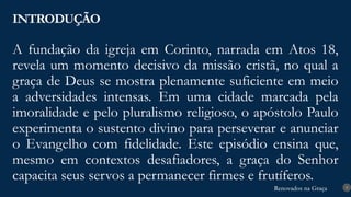 Renovados na Graça
Renovados na Graça
A fundação da igreja em Corinto, narrada em Atos 18,
revela um momento decisivo da missão cristã, no qual a
graça de Deus se mostra plenamente suficiente em meio
a adversidades intensas. Em uma cidade marcada pela
imoralidade e pelo pluralismo religioso, o apóstolo Paulo
experimenta o sustento divino para perseverar e anunciar
o Evangelho com fidelidade. Este episódio ensina que,
mesmo em contextos desafiadores, a graça do Senhor
capacita seus servos a permanecer firmes e frutíferos.
INTRODUÇÃO
9
 