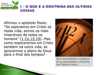 Afirmou o apóstolo Paulo:
“Se esperamos em Cristo só
nesta vida, somos os mais
miseráveis de todos os
homens” (1 Co 15.19). Mas
como esperaremos em Cristo
também na outra vida, se
ignorarmos o plano de Deus
para o final dos tempos?
Daí a necessidade e a urgência
de se compreender a Doutrina
das Últimas Coisas.
 