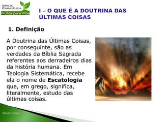 A Doutrina das Últimas Coisas,
por conseguinte, são as
verdades da Bíblia Sagrada
referentes aos derradeiros dias
da história humana. Em
Teologia Sistemática, recebe
ela o nome de Escatologia
que, em grego, significa,
literalmente, estudo das
últimas coisas.
1. Definição
 
