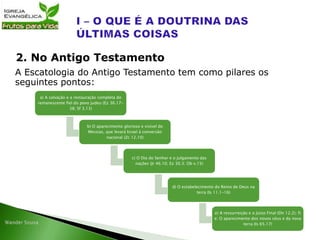 A Escatologia do Antigo Testamento tem como pilares os
seguintes pontos:
2. No Antigo Testamento
a) A salvação e a restauração completa do
remanescente fiel do povo judeu (Ez 36.17-
38; Sf 3.13)
b) O aparecimento glorioso e visível do
Messias, que levará Israel à conversão
nacional (Zc 12.10)
c) O Dia do Senhor e o julgamento das
nações (Jr 46.10; Ez 30.3; Ob v.15)
d) O estabelecimento do Reino de Deus na
terra (Is 11.1-16)
e) A ressurreição e o Juízo Final (Dn 12.2); f)
e: O aparecimento dos novos céus e da nova
terra (Is 65.17)
 