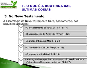 A Escatologia do Novo Testamento trata, basicamente, dos
seguintes assuntos:
3. No Novo Testamento
a
• O arrebatamento da Igreja (1 Ts 4.13-17);
b
• O aparecimento do Anticristo (2 Ts 2.1-12);
c
• A grande tribulação (Mt 24.15-28)
d
• O reino milenial de Cristo (Ap 20.1-6)
e
• O julgamento final (Ap 20.11-15)
f
• A inauguração do perfeito e eterno estado, tendo a Nova e
Celeste Jerusalém como capital (Ap 21.1-27)
 