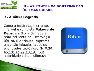 Como a inspirada, inerrante,
infalível e completa Palavra de
Deus, é a Bíblia Sagrada a
principal fonte da Escatologia
Bíblica. É o tribunal supremo
onde são julgados todos os
enunciados teológicos (Is 8.20;
46.10; Ap 22.18,19). Sua
autoridade é inquestionável.
1. A Bíblia Sagrada
 