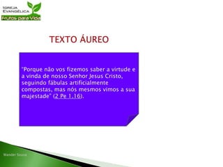 “Porque não vos fizemos saber a virtude e
a vinda de nosso Senhor Jesus Cristo,
seguindo fábulas artificialmente
compostas, mas nós mesmos vimos a sua
majestade” (2 Pe 1.16).
 