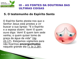 O Espírito Santo atesta-nos que o
Senhor Jesus está prestes a vir
buscar a sua Igreja: “E o Espírito
e a esposa dizem: Vem! E quem
ouve diga: Vem! E quem tem sede
venha; e quem quiser tome de
graça da água da vida” (Ap
22.17). Estejamos vigilantes para
não ficarmos envergonhados
naquele grande dia (1 Jo 2.28).
5. O testemunho do Espírito Santo
 