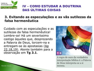 Cuidado com as especulações e as
sutilezas da falsa hermenêutica!
Lembre-se! Há um severíssimo
castigo àqueles que, desprezando
a Palavra de Deus, torcem-na e
entregam-se às apostasias (Ap
22.18,19). Atente também para a
observação em Tg 3.1.
3. Evitando as especulações e as vãs sutilezas da
falsa hermenêutica
A regra de ouro da verdadeira
interpretação bíblica é: a Palavra
de Deus interpreta-se a si
mesma.
 