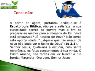 Conclusão:
A partir de agora, portanto, dedique-se à
Escatologia Bíblica, não para satisfazer a sua
curiosidade acerca do porvir; mas a fim de
preparar-se melhor para a chegada do Rei. Você
está preparado? Já nasceu de novo? Não perca
esta oportunidade. “...Aquele que não nascer de
novo não pode ver o Reino de Deus” (Jo 3.3).
Senhor Jesus, ajuda-nos a estudar, com santa
reverência, os fatos concernentes à tua vinda. Ó
Cristo Amado, não tardes em vir buscar a tua
Igreja. Maranata! Ora vem, Senhor Jesus!
 