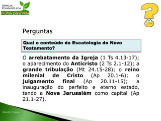 Perguntas
O arrebatamento da Igreja (1 Ts 4.13-17);
o aparecimento do Anticristo (2 Ts 2.1-12); a
grande tribulação (Mt 24.15-28); o reino
milenial de Cristo (Ap 20.1-6); o
julgamento final (Ap 20.11-15); a
inauguração do perfeito e eterno estado,
tendo a Nova Jerusalém como capital (Ap
21.1-27).
Qual o conteúdo da Escatologia do Novo
Testamento?
 