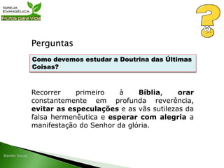 Perguntas
Recorrer primeiro à Bíblia, orar
constantemente em profunda reverência,
evitar as especulações e as vãs sutilezas da
falsa hermenêutica e esperar com alegria a
manifestação do Senhor da glória.
Como devemos estudar a Doutrina das Últimas
Coisas?
 