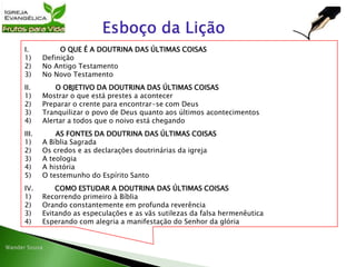 I. O QUE É A DOUTRINA DAS ÚLTIMAS COISAS
1) Definição
2) No Antigo Testamento
3) No Novo Testamento
II. O OBJETIVO DA DOUTRINA DAS ÚLTIMAS COISAS
1) Mostrar o que está prestes a acontecer
2) Preparar o crente para encontrar-se com Deus
3) Tranquilizar o povo de Deus quanto aos últimos acontecimentos
4) Alertar a todos que o noivo está chegando
III. AS FONTES DA DOUTRINA DAS ÚLTIMAS COISAS
1) A Bíblia Sagrada
2) Os credos e as declarações doutrinárias da igreja
3) A teologia
4) A história
5) O testemunho do Espírito Santo
IV. COMO ESTUDAR A DOUTRINA DAS ÚLTIMAS COISAS
1) Recorrendo primeiro à Bíblia
2) Orando constantemente em profunda reverência
3) Evitando as especulações e as vãs sutilezas da falsa hermenêutica
4) Esperando com alegria a manifestação do Senhor da glória
 