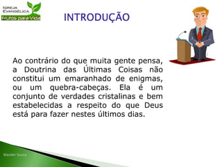 Ao contrário do que muita gente pensa,
a Doutrina das Últimas Coisas não
constitui um emaranhado de enigmas,
ou um quebra-cabeças. Ela é um
conjunto de verdades cristalinas e bem
estabelecidas a respeito do que Deus
está para fazer nestes últimos dias.
 