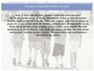 Um gesto amigo pode mudar uma vida
Você já ouviu falar de José, também conhecido como Barnabé?
Ele foi um grande amigo de Paulo. Trabalharam juntos na obra do Senhor
durante muito tempo (At 9-26-28). Numa das viagens, João Marcos entrou no
grupo (At 12.25) e mais tarde ele desistiu, voltando para Jerusalém (At 13.13).
Paulo não se agradou dessa atitude. Quando surgiu outra viagem, Barnabé
lembrou-se do jovem Marcos, mas, Paulo não gostou da idéia. Barnabé tomou
uma posição: resolveu ajudar o jovem. Ele etava atento aos sentimentos e
sofrimentos dos outros.
 