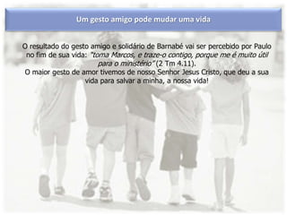 Um gesto amigo pode mudar uma vida
O resultado do gesto amigo e solidário de Barnabé vai ser percebido por Paulo
no fim de sua vida: “toma Marcos, e traze-o contigo, porque me é muito útil
para o ministério” (2 Tm 4.11).
O maior gesto de amor tivemos de nosso Senhor Jesus Cristo, que deu a sua
vida para salvar a minha, a nossa vida!
 