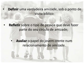• Definir uma verdadeira amizade, sob o ponto de
visita bíblico;
• Refletir sobre o tipo de pessoa que deve fazer
parte do seu círculo de amizade;
• Avaliar o papel do jovem crente num
relacionamento de amizade.
 