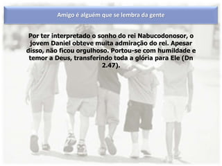 Por ter interpretado o sonho do rei Nabucodonosor, o
jovem Daniel obteve muita admiração do rei. Apesar
disso, não ficou orgulhoso. Portou-se com humildade e
temor a Deus, transferindo toda a glória para Ele (Dn
2.47).
Amigo é alguém que se lembra da gente
 