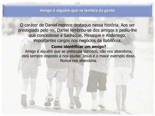 O caráter de Daniel merece destaque nessa história. Aos ser
prestigiado pelo rei, Daniel lembrou-se dos amigos e pediu-lhe
que concedesse a Sadraque, Mesaque e Abdenego,
importantes cargos nos negócios da Babilônia.
Amigo é alguém que se lembra da gente
Como identificar um amigo?
Amigo é alguém que se preocupa conosco, não nos abandona,
está sempre disposto a nos ajudar. Jesus é o maior exemplo disso.
Nunca nos abandona.
 