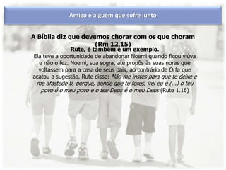 A Bíblia diz que devemos chorar com os que choram
(Rm 12.15)
Amigo é alguém que sofre junto
Rute, é também é um exemplo.
Ela teve a oportunidade de abandonar Noemi quando ficou viúva
e não o fez. Noemi, sua sogra, até propôs às suas noras que
voltassem para a casa de seus pais, ao contrário de Orfa que
acatou a sugestão, Rute disse: Não me instes para que te deixe e
me afastede ti, porque, aonde que tu fores, irei eu e (...) o teu
povo é o meu povo e o teu Deus é o meu Deus (Rute 1.16)
 