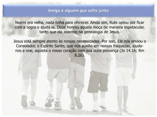 Amigo é alguém que sofre junto
Noemi era velha, nada tinha para oferecer. Ainda sim, Rute optou por ficar
com a sogra e ajudá-la. Deus honrou aquela moça de maneira espetacular,
tanto que ela aparece na genealogia de Jesus.
Jesus está sempre atento às nossas necessidades. Por isso, Ele nos enviou o
Consolador, o Espírito Santo, que nos auxilia em nossas fraquezas, ajuda-
nos a orar, aquieta o nosso coração com sua doce presença (Jo 14.16; Rm
8.26).
 