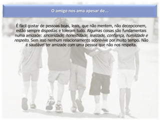 O amigo nos ama apesar de...
É fácil gostar de pessoas boas, leais, que não mentem, não decepcionem,
estão sempre dispostas e toleram tudo. Algumas coisas são fundamentais
numa amizade: sinceridade, honestidade, lealdade, confiança, humildade e
respeito. Sem isso nenhum relacionamento sobrevive por muito tempo. Não
é saudável ter amizade com uma pessoa que não nos respeita.
 