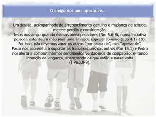 O amigo nos ama apesar de...
Um deslize, acompanhado de arrependimento genuíno e mudança de atitude,
merece perdão e consideração.
Jesus nos amou quando éramos ainda pecadores (Rm 5.6-8), numa iniciativa
pessoal, estendeu a mão para uma amizade especial conosco (I Jo 4.15-19).
Por isso, não devemos amar os outros “por causa de”, mas “apesar de”.
Paulo nos aconselha a suportar as fraquezas uns dos outros (Rm 15.1) e Pedro
nos alerta a compartilharmos sentimentos verdadeiros de compaixão, evitando
intenção de vingança, abençoando os que estão a nossa volta
(I Pe 3.8-9).
 