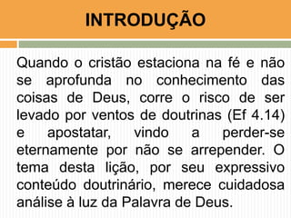 Quando o cristão estaciona na fé e não
se aprofunda no conhecimento das
coisas de Deus, corre o risco de ser
levado por ventos de doutrinas (Ef 4.14)
e apostatar, vindo a perder-se
eternamente por não se arrepender. O
tema desta lição, por seu expressivo
conteúdo doutrinário, merece cuidadosa
análise à luz da Palavra de Deus.
INTRODUÇÃO
 