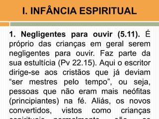 1. Negligentes para ouvir (5.11). É
próprio das crianças em geral serem
negligentes para ouvir. Faz parte da
sua estultícia (Pv 22.15). Aqui o escritor
dirige-se aos cristãos que já deviam
“ser mestres pelo tempo”, ou seja,
pessoas que não eram mais neófitas
(principiantes) na fé. Aliás, os novos
convertidos, vistos como crianças
I. INFÂNCIA ESPIRITUAL
 