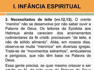 2. Necessitados de leite (vv.12,13). O crente
“menino” não se desenvolve por não saber ouvir a
Palavra de Deus. Os leitores da Epístola aos
Hebreus ainda careciam dos ensinamentos
rudimentares da fé cristã: precisavam “de leite, e
não de sólido alimento”. Aliás, em nossos dias,
observa-se muita “meninice” em diversas igrejas.
Trata-se de “movimentos estranhos”, embusteiros
e perigosos, que não têm base na Palavra de
Deus.
Essa gente precisa, se quer mesmo crescer e ser
I. INFÂNCIA ESPIRITUAL
 
