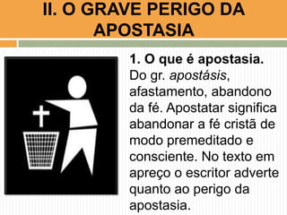 1. O que é apostasia.
Do gr. apostásis,
afastamento, abandono
da fé. Apostatar significa
abandonar a fé cristã de
modo premeditado e
consciente. No texto em
apreço o escritor adverte
quanto ao perigo da
apostasia.
II. O GRAVE PERIGO DA
APOSTASIA
 