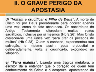 d) “Voltam a crucificar o Filho de Deus”. A morte de
Cristo foi por Deus preordenada para ocorrer apenas
uma vez, como de fato aconteceu. Os sacerdotes do
Antigo Testamento ofereciam muitas vezes
sacrifícios, inclusive por si mesmos (Hb 9.26). Mas Cristo
ofereceu-se uma única vez “para tirar os pecados de
muitos” (Hb 9.28). Quem o conhece, experimentou sua
salvação, e mesmo assim, peca proposital e
deliberadamente, volta a crucificá-lo, expondo-o ao
vitupério.
e) “Terra maldita”. Usando uma trágica metáfora, o
escritor dá a entender que o coração de quem tem
conhecimento de Cristo e o despreza, apostatando da
II. O GRAVE PERIGO DA
APOSTASIA
 