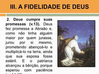 2. Deus cumpre suas
promessas (v.13). Deus
fez promessa a Abraão e,
como não tinha alguém
maior por quem jurasse,
jurou por si mesmo,
prometendo abençoá-lo e
multiplicá-lo na terra, ainda
que sua esposa fosse
estéril. E o patriarca
alcançou a bênção, porque
esperou com paciência
III. A FIDELIDADE DE DEUS
 