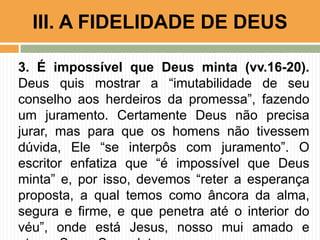 3. É impossível que Deus minta (vv.16-20).
Deus quis mostrar a “imutabilidade de seu
conselho aos herdeiros da promessa”, fazendo
um juramento. Certamente Deus não precisa
jurar, mas para que os homens não tivessem
dúvida, Ele “se interpôs com juramento”. O
escritor enfatiza que “é impossível que Deus
minta” e, por isso, devemos “reter a esperança
proposta, a qual temos como âncora da alma,
segura e firme, e que penetra até o interior do
véu”, onde está Jesus, nosso mui amado e
III. A FIDELIDADE DE DEUS
 