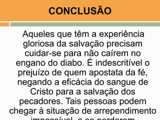 Aqueles que têm a experiência
gloriosa da salvação precisam
cuidar-se para não caírem no
engano do diabo. É indescritível o
prejuízo de quem apostata da fé,
negando a eficácia do sangue de
Cristo para a salvação dos
pecadores. Tais pessoas podem
chegar à situação de arrependimento
CONCLUSÃO
 