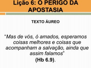 Lição 6: O PERIGO DA
APOSTASIA
TEXTO ÁUREO
“Mas de vós, ó amados, esperamos
coisas melhores e coisas que
acompanham a salvação, ainda que
assim falamos”
(Hb 6.9).
 