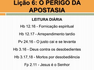 LEITURA DIÁRIA
Hb 12.16 - Fornicação espiritual
Hb 12.17 - Arrependimento tardio
Pv 24.16 - O justo cai e se levanta
Hb 3.16 - Deus contra os desobedientes
Hb 3.17,18 - Mortos por desobediência
Fp 2.11 - Jesus é o Senhor
Lição 6: O PERIGO DA
APOSTASIA
 