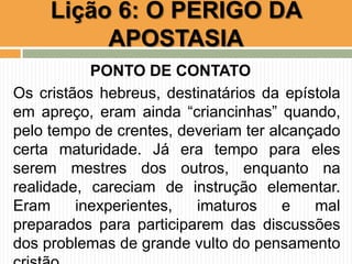 PONTO DE CONTATO
Os cristãos hebreus, destinatários da epístola
em apreço, eram ainda “criancinhas” quando,
pelo tempo de crentes, deveriam ter alcançado
certa maturidade. Já era tempo para eles
serem mestres dos outros, enquanto na
realidade, careciam de instrução elementar.
Eram inexperientes, imaturos e mal
preparados para participarem das discussões
dos problemas de grande vulto do pensamento
Lição 6: O PERIGO DA
APOSTASIA
 