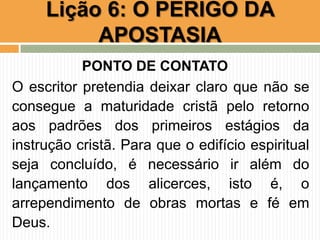 PONTO DE CONTATO
O escritor pretendia deixar claro que não se
consegue a maturidade cristã pelo retorno
aos padrões dos primeiros estágios da
instrução cristã. Para que o edifício espiritual
seja concluído, é necessário ir além do
lançamento dos alicerces, isto é, o
arrependimento de obras mortas e fé em
Deus.
Lição 6: O PERIGO DA
APOSTASIA
 
