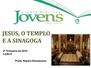JESUS, O TEMPLO
E A SINAGOGA
2º Trimestre de 2015
Lição 6
Profa. Nayara Damasceno
 