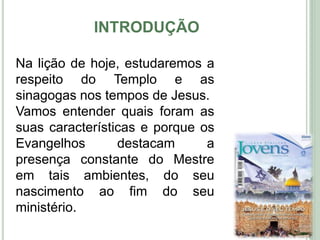 INTRODUÇÃO
10
Na lição de hoje, estudaremos a
respeito do Templo e as
sinagogas nos tempos de Jesus.
Vamos entender quais foram as
suas características e porque os
Evangelhos destacam a
presença constante do Mestre
em tais ambientes, do seu
nascimento ao fim do seu
ministério.
 