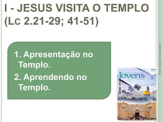 I - JESUS VISITA O TEMPLO
(LC 2.21-29; 41-51)
12
Profa.NayaraDamasceno
1. Apresentação no
Templo.
2. Aprendendo no
Templo.
 