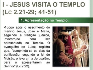 13
1. Apresentação no Templo.
Logo após o nascimento do
menino Jesus, José e Maria,
seguindo a tradição judaica,
levaram-no para ser
apresentado no Templo. O
evangelho de Lucas registra
que, "cumprindo-se os dias da
purificação, segundo a lei de
Moisés, o levaram a Jerusalém,
para o apresentarem ao
Senhor" (Lc 2.22).
I - JESUS VISITA O TEMPLO
(LC 2.21-29; 41-51)
 