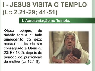14
1. Apresentação no Templo.
Isso porque, de
acordo com a lei, todo
primogênito do sexo
masculino deveria ser
consagrado a Deus (v.
23; Êx 13.2), depois do
período de purificação
da mulher (Lv 12.1-8).
I - JESUS VISITA O TEMPLO
(LC 2.21-29; 41-51)
 