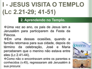 15
2. Aprendendo no Templo.
Uma vez ao ano, os pais de Jesus iam a
Jerusalém para participarem da Festa da
Páscoa.
Em uma dessas ocasiões, quando a
família retornava para sua cidade, depois do
término da celebração, José e Maria
perceberam que o menino não estava entre
eles (Lc 2.41-44).
Como não o encontravam entre os parentes e
conhecidos (v.45), regressaram até Jerusalém à
sua procura:
I - JESUS VISITA O TEMPLO
(LC 2.21-29; 41-51)
 