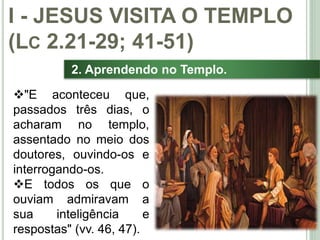16
2. Aprendendo no Templo.
"E aconteceu que,
passados três dias, o
acharam no templo,
assentado no meio dos
doutores, ouvindo-os e
interrogando-os.
E todos os que o
ouviam admiravam a
sua inteligência e
respostas" (vv. 46, 47).
I - JESUS VISITA O TEMPLO
(LC 2.21-29; 41-51)
 