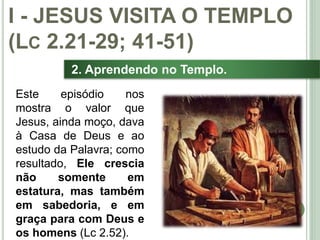 17
2. Aprendendo no Templo.
I - JESUS VISITA O TEMPLO
(LC 2.21-29; 41-51)
Este episódio nos
mostra o valor que
Jesus, ainda moço, dava
à Casa de Deus e ao
estudo da Palavra; como
resultado, Ele crescia
não somente em
estatura, mas também
em sabedoria, e em
graça para com Deus e
os homens (Lc 2.52).
 