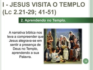 18
2. Aprendendo no Templo.
I - JESUS VISITA O TEMPLO
(LC 2.21-29; 41-51)
A narrativa bíblica nos
leva a compreender que
Jesus alegrava-se em
sentir a presença de
Deus no Templo,
aprendendo a sua
Palavra.
 